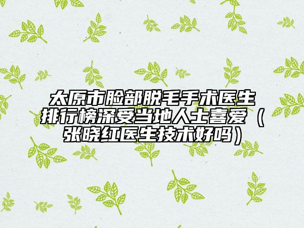 太原市脸部脱毛手术医生排行榜深受当地人士喜爱（张晓红医生技术好吗）