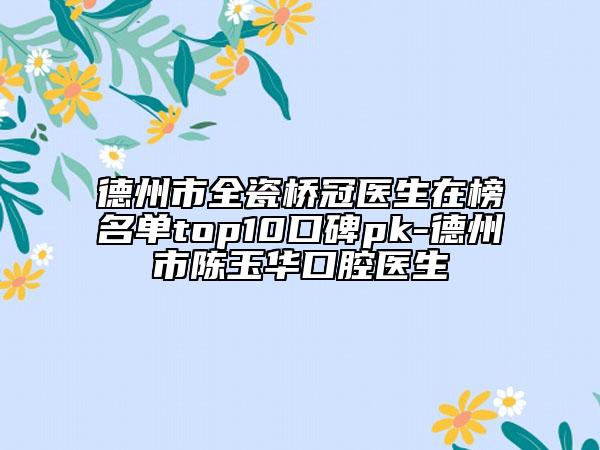 德州市全瓷桥冠医生在榜名单top10口碑pk-德州市陈玉华口腔医生