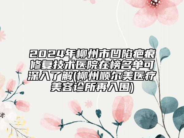 2024年柳州市凹陷疤痕修复技术医院在榜名单可深入了解(柳州顺尔美医疗美容诊所再入围)