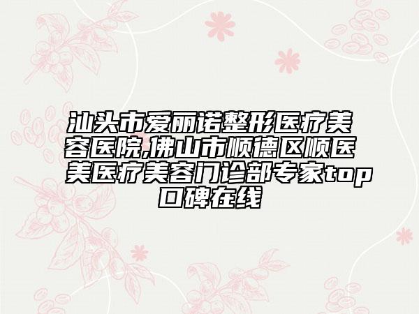 汕头市爱丽诺整形医疗美容医院,佛山市顺德区顺医美医疗美容门诊部专家top口碑在线