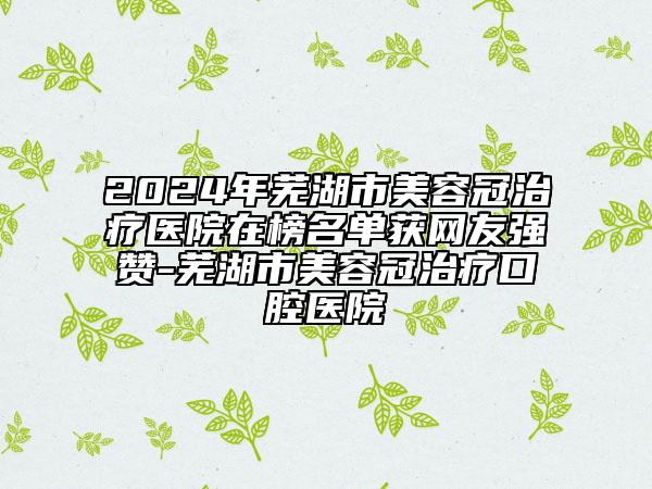 2024年芜湖市美容冠治疗医院在榜名单获网友强赞-芜湖市美容冠治疗口腔医院