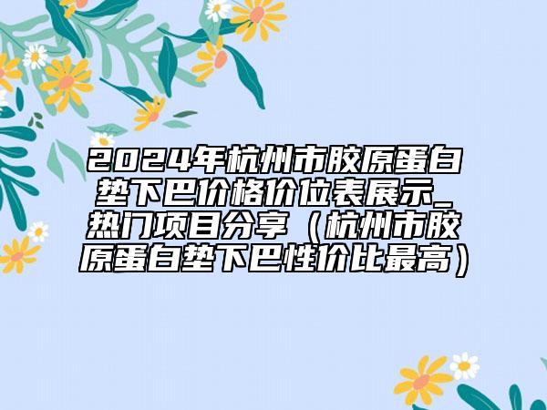 2024年杭州市胶原蛋白垫下巴价格价位表展示_热门项目分享（杭州市胶原蛋白垫下巴性价比最高）