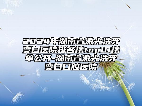 2024年湖南省激光洗牙变白医院排名榜top10榜单公开-湖南省激光洗牙变白口腔医院