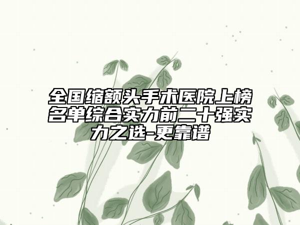 全国缩额头手术医院上榜名单综合实力前二十强实力之选-更靠谱