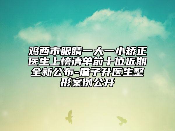 鸡西市眼睛一大一小矫正医生上榜清单前十位近期全新公布-詹子升医生整形案例公开