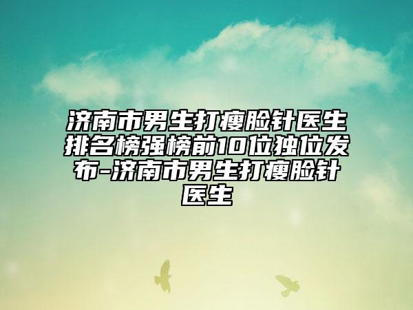 济南市男生打瘦脸针医生排名榜强榜前10位独位发布-济南市男生打瘦脸针医生