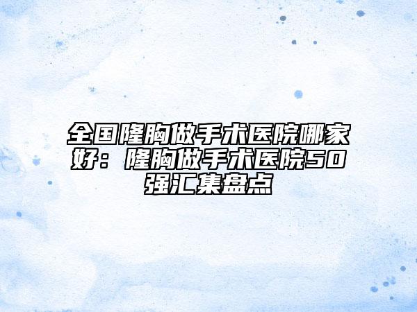 全国隆胸做手术医院哪家好：隆胸做手术医院50强汇集盘点