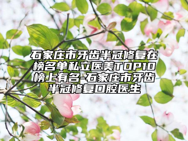 石家庄市牙齿半冠修复在榜名单私立医美TOP10榜上有名-石家庄市牙齿半冠修复口腔医生