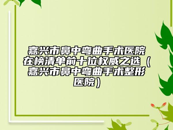 嘉兴市鼻中弯曲手术医院在榜清单前十位权威之选（嘉兴市鼻中弯曲手术整形医院）