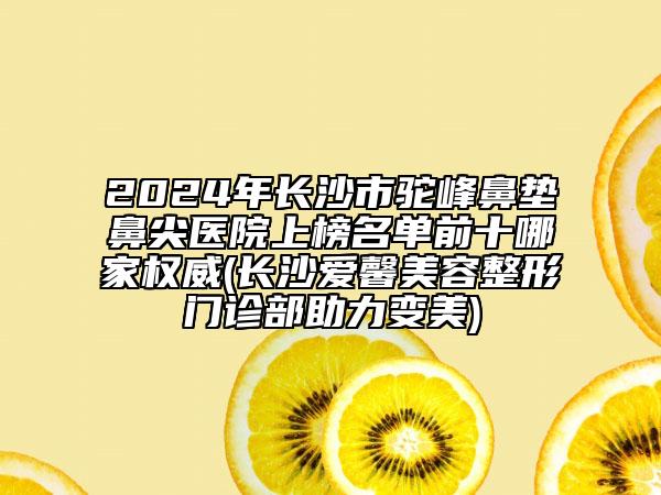 2024年长沙市驼峰鼻垫鼻尖医院上榜名单前十哪家权威(长沙爱馨美容整形门诊部助力变美)