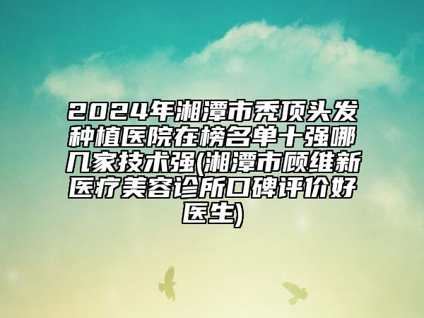 2024年湘潭市秃顶头发种植医院在榜名单十强哪几家技术强(湘潭市顾维新医疗美容诊所口碑评价好医生)