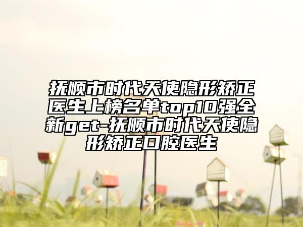 抚顺市时代天使隐形矫正医生上榜名单top10强全新get-抚顺市时代天使隐形矫正口腔医生