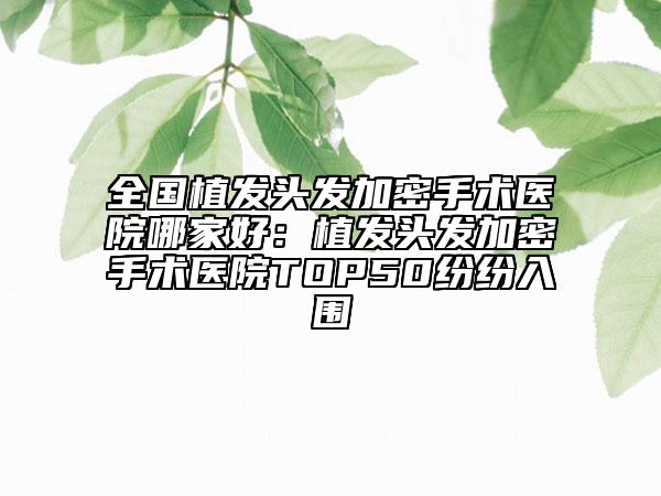 全国植发头发加密手术医院哪家好：植发头发加密手术医院TOP50纷纷入围