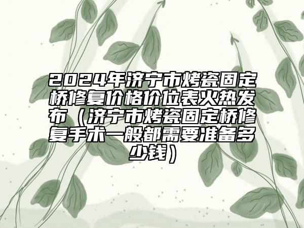 2024年济宁市烤瓷固定桥修复价格价位表火热发布（济宁市烤瓷固定桥修复手术一般都需要准备多少钱）