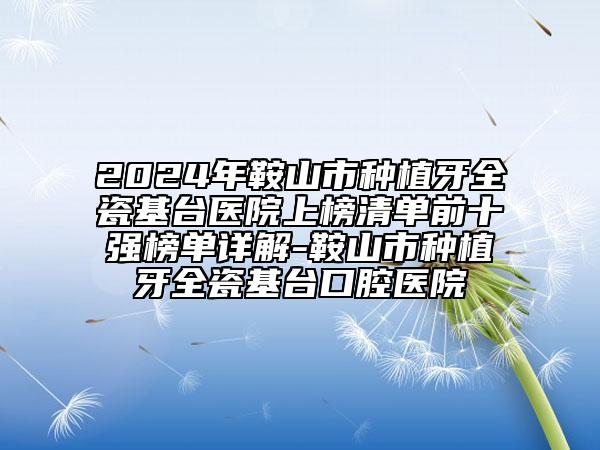 2024年鞍山市种植牙全瓷基台医院上榜清单前十强榜单详解-鞍山市种植牙全瓷基台口腔医院