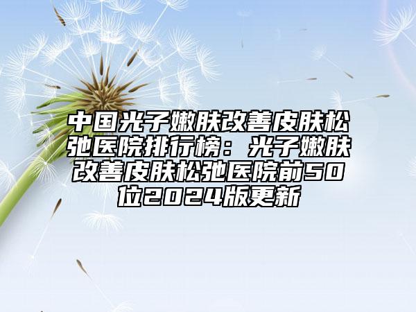 中国光子嫩肤改善皮肤松弛医院排行榜：光子嫩肤改善皮肤松弛医院前50位2024版更新