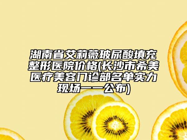 湖南省艾莉薇玻尿酸填充整形医院价格(长沙市希美医疗美容门诊部名单实力现场一一公布)