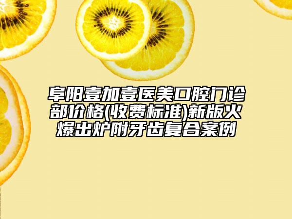 阜阳壹加壹医美口腔门诊部价格(收费标准)新版火爆出炉附牙齿复合案例