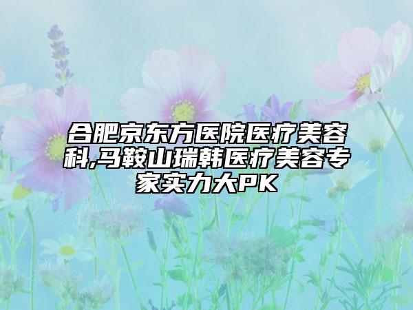 合肥京东方医院医疗美容科,马鞍山瑞韩医疗美容专家实力大PK