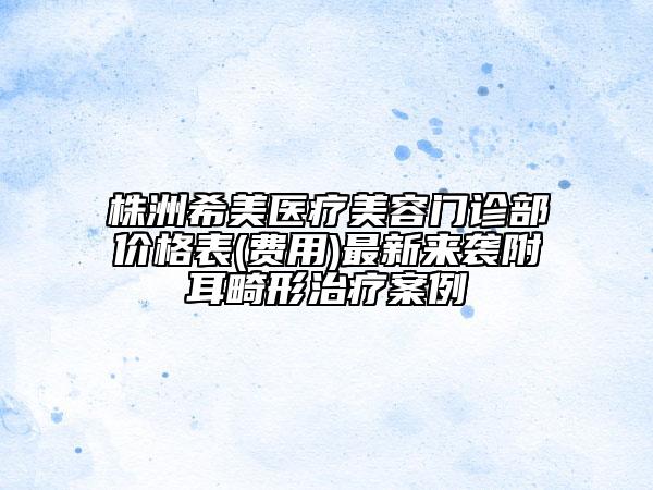 株洲希美医疗美容门诊部价格表(费用)最新来袭附耳畸形治疗案例