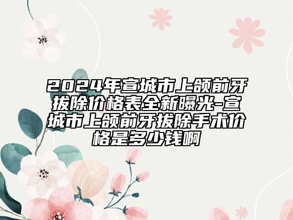 2024年宣城市上颌前牙拔除价格表全新曝光-宣城市上颌前牙拔除手术价格是多少钱啊