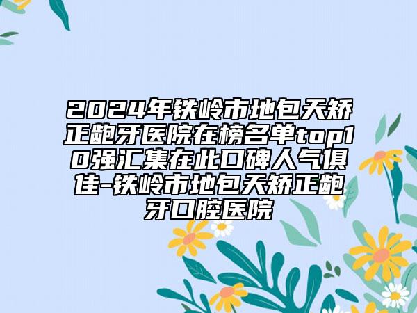 2024年铁岭市地包天矫正龅牙医院在榜名单top10强汇集在此口碑人气俱佳-铁岭市地包天矫正龅牙口腔医院