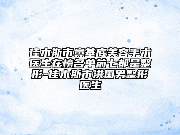 佳木斯市鼻基底美容手术医生在榜名单前七都是整形-佳木斯市洪国男整形医生